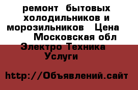 ремонт  бытовых холодильников и морозильников › Цена ­ 500 - Московская обл. Электро-Техника » Услуги   